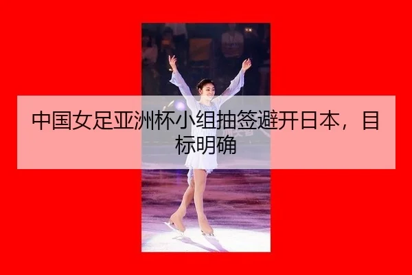 中国女足亚洲杯小组抽签避开日本，目标明确